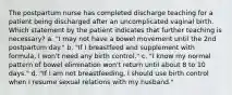 The postpartum nurse has completed discharge teaching for a patient being discharged after an uncomplicated vaginal birth. Which statement by the patient indicates that further teaching is necessary? a. "I may not have a bowel movement until the 2nd postpartum day." b. "If I breastfeed and supplement with formula, I won't need any birth control." c. "I know my normal pattern of bowel elimination won't return until about 8 to 10 days." d. "If I am not breastfeeding, I should use birth control when I resume sexual relations with my husband."