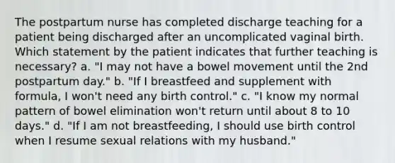 The postpartum nurse has completed discharge teaching for a patient being discharged after an uncomplicated vaginal birth. Which statement by the patient indicates that further teaching is necessary? a. "I may not have a bowel movement until the 2nd postpartum day." b. "If I breastfeed and supplement with formula, I won't need any birth control." c. "I know my normal pattern of bowel elimination won't return until about 8 to 10 days." d. "If I am not breastfeeding, I should use birth control when I resume sexual relations with my husband."