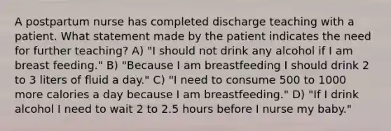 A postpartum nurse has completed discharge teaching with a patient. What statement made by the patient indicates the need for further teaching? A) "I should not drink any alcohol if I am breast feeding." B) "Because I am breastfeeding I should drink 2 to 3 liters of fluid a day." C) "I need to consume 500 to 1000 more calories a day because I am breastfeeding." D) "If I drink alcohol I need to wait 2 to 2.5 hours before I nurse my baby."