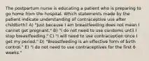 The postpartum nurse is educating a patient who is preparing to go home from the hospital. Which statements made by the patient indicate understanding of contraceptive use after childbirth? A) "Just because I am breastfeeding does not mean I cannot get pregnant." B) "I do not need to use condoms until I stop breastfeeding." C) "I will need to use contraception once I get my period." D) "Breastfeeding is an effective form of birth control." E) "I do not need to use contraceptives for the first 6 weeks."