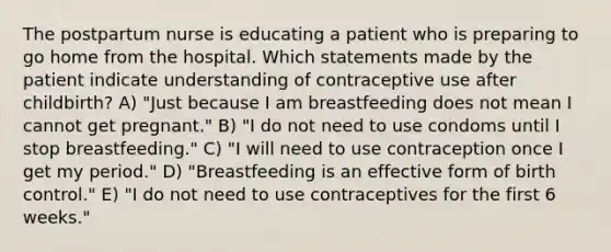 The postpartum nurse is educating a patient who is preparing to go home from the hospital. Which statements made by the patient indicate understanding of contraceptive use after childbirth? A) "Just because I am breastfeeding does not mean I cannot get pregnant." B) "I do not need to use condoms until I stop breastfeeding." C) "I will need to use contraception once I get my period." D) "Breastfeeding is an effective form of birth control." E) "I do not need to use contraceptives for the first 6 weeks."