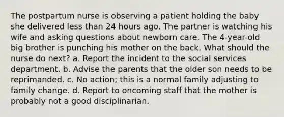 The postpartum nurse is observing a patient holding the baby she delivered less than 24 hours ago. The partner is watching his wife and asking questions about newborn care. The 4-year-old big brother is punching his mother on the back. What should the nurse do next? a. Report the incident to the social services department. b. Advise the parents that the older son needs to be reprimanded. c. No action; this is a normal family adjusting to family change. d. Report to oncoming staff that the mother is probably not a good disciplinarian.