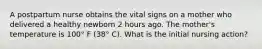 A postpartum nurse obtains the vital signs on a mother who delivered a healthy newborn 2 hours ago. The mother's temperature is 100° F (38° C). What is the initial nursing action?