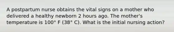 A postpartum nurse obtains the vital signs on a mother who delivered a healthy newborn 2 hours ago. The mother's temperature is 100° F (38° C). What is the initial nursing action?