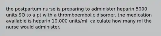 the postpartum nurse is preparing to administer heparin 5000 units SQ to a pt with a thromboembolic disorder. the medication available is heparin 10,000 units/ml. calculate how many ml the nurse would administer.