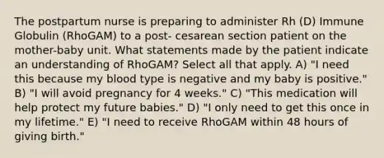 The postpartum nurse is preparing to administer Rh (D) Immune Globulin (RhoGAM) to a post- cesarean section patient on the mother-baby unit. What statements made by the patient indicate an understanding of RhoGAM? Select all that apply. A) "I need this because my blood type is negative and my baby is positive." B) "I will avoid pregnancy for 4 weeks." C) "This medication will help protect my future babies." D) "I only need to get this once in my lifetime." E) "I need to receive RhoGAM within 48 hours of giving birth."