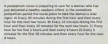 A postpartum nurse is preparing to care for a woman who has just delivered a healthy newborn infant. In the immediate postpartum period the nurse plans to take the woman's vital signs: A) Every 30 minutes during the first hour and then every hour for the next two hours. B) Every 15 minutes during the first hour and then every 30 minutes for the next two hours. C) Every hour for the first 2 hours and then every 4 hours D) Every 5 minutes for the first 30 minutes and then every hour for the next 4 hours.