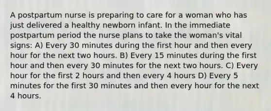 A postpartum nurse is preparing to care for a woman who has just delivered a healthy newborn infant. In the immediate postpartum period the nurse plans to take the woman's vital signs: A) Every 30 minutes during the first hour and then every hour for the next two hours. B) Every 15 minutes during the first hour and then every 30 minutes for the next two hours. C) Every hour for the first 2 hours and then every 4 hours D) Every 5 minutes for the first 30 minutes and then every hour for the next 4 hours.