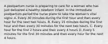 A postpartum nurse is preparing to care for a woman who has just delivered a healthy newborn infant. In the immediate postpartum period the nurse plans to take the woman's vital signs: A. Every 30 minutes during the first hour and then every hour for the next two hours. B. Every 15 minutes during the first hour and then every 30 minutes for the next two hours. C. Every hour for the first 2 hours and then every 4 hours D. Every 5 minutes for the first 30 minutes and then every hour for the next 4 hours.