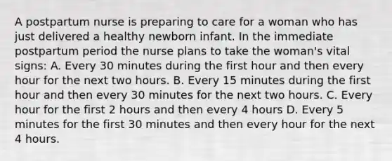 A postpartum nurse is preparing to care for a woman who has just delivered a healthy newborn infant. In the immediate postpartum period the nurse plans to take the woman's vital signs: A. Every 30 minutes during the first hour and then every hour for the next two hours. B. Every 15 minutes during the first hour and then every 30 minutes for the next two hours. C. Every hour for the first 2 hours and then every 4 hours D. Every 5 minutes for the first 30 minutes and then every hour for the next 4 hours.