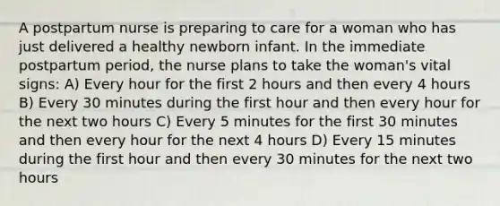 A postpartum nurse is preparing to care for a woman who has just delivered a healthy newborn infant. In the immediate postpartum period, the nurse plans to take the woman's vital signs: A) Every hour for the first 2 hours and then every 4 hours B) Every 30 minutes during the first hour and then every hour for the next two hours C) Every 5 minutes for the first 30 minutes and then every hour for the next 4 hours D) Every 15 minutes during the first hour and then every 30 minutes for the next two hours