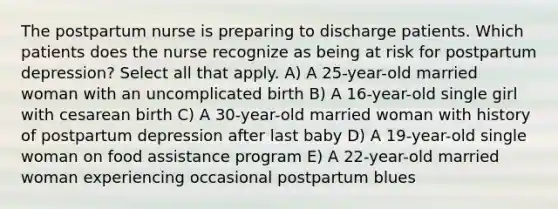 The postpartum nurse is preparing to discharge patients. Which patients does the nurse recognize as being at risk for postpartum depression? Select all that apply. A) A 25-year-old married woman with an uncomplicated birth B) A 16-year-old single girl with cesarean birth C) A 30-year-old married woman with history of postpartum depression after last baby D) A 19-year-old single woman on food assistance program E) A 22-year-old married woman experiencing occasional postpartum blues