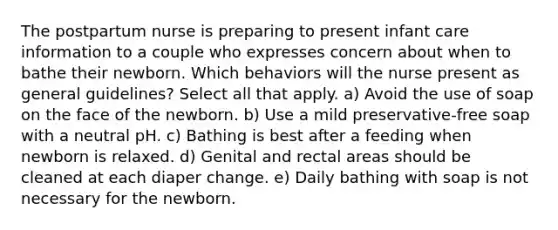 The postpartum nurse is preparing to present infant care information to a couple who expresses concern about when to bathe their newborn. Which behaviors will the nurse present as general guidelines? Select all that apply. a) Avoid the use of soap on the face of the newborn. b) Use a mild preservative-free soap with a neutral pH. c) Bathing is best after a feeding when newborn is relaxed. d) Genital and rectal areas should be cleaned at each diaper change. e) Daily bathing with soap is not necessary for the newborn.