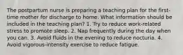 The postpartum nurse is preparing a teaching plan for the first-time mother for discharge to home. What information should be included in the teaching plan? 1. Try to reduce work-related stress to promote sleep. 2. Nap frequently during the day when you can. 3. Avoid fluids in the evening to reduce nocturia. 4. Avoid vigorous-intensity exercise to reduce fatigue.