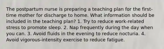 The postpartum nurse is preparing a teaching plan for the first-time mother for discharge to home. What information should be included in the teaching plan? 1. Try to reduce work-related stress to promote sleep. 2. Nap frequently during the day when you can. 3. Avoid fluids in the evening to reduce nocturia. 4. Avoid vigorous-intensity exercise to reduce fatigue.