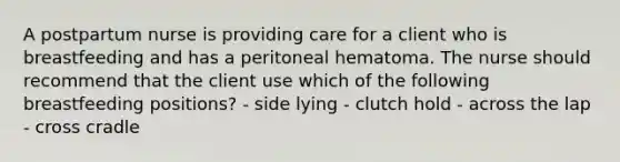 A postpartum nurse is providing care for a client who is breastfeeding and has a peritoneal hematoma. The nurse should recommend that the client use which of the following breastfeeding positions? - side lying - clutch hold - across the lap - cross cradle