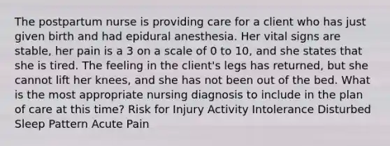 The postpartum nurse is providing care for a client who has just given birth and had epidural anesthesia. Her vital signs are stable, her pain is a 3 on a scale of 0 to 10, and she states that she is tired. The feeling in the client's legs has returned, but she cannot lift her knees, and she has not been out of the bed. What is the most appropriate nursing diagnosis to include in the plan of care at this time? Risk for Injury Activity Intolerance Disturbed Sleep Pattern Acute Pain