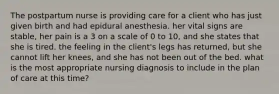 The postpartum nurse is providing care for a client who has just given birth and had epidural anesthesia. her vital signs are stable, her pain is a 3 on a scale of 0 to 10, and she states that she is tired. the feeling in the client's legs has returned, but she cannot lift her knees, and she has not been out of the bed. what is the most appropriate nursing diagnosis to include in the plan of care at this time?