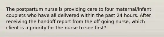 The postpartum nurse is providing care to four maternal/infant couplets who have all delivered within the past 24 hours. After receiving the handoff report from the off-going nurse, which client is a priority for the nurse to see first?