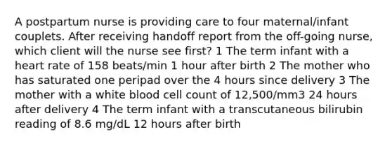 A postpartum nurse is providing care to four maternal/infant couplets. After receiving handoff report from the off-going nurse, which client will the nurse see first? 1 The term infant with a heart rate of 158 beats/min 1 hour after birth 2 The mother who has saturated one peripad over the 4 hours since delivery 3 The mother with a white blood cell count of 12,500/mm3 24 hours after delivery 4 The term infant with a transcutaneous bilirubin reading of 8.6 mg/dL 12 hours after birth