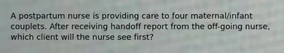 A postpartum nurse is providing care to four maternal/infant couplets. After receiving handoff report from the off-going nurse, which client will the nurse see first?