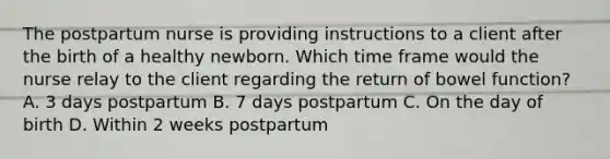 The postpartum nurse is providing instructions to a client after the birth of a healthy newborn. Which time frame would the nurse relay to the client regarding the return of bowel function? A. 3 days postpartum B. 7 days postpartum C. On the day of birth D. Within 2 weeks postpartum