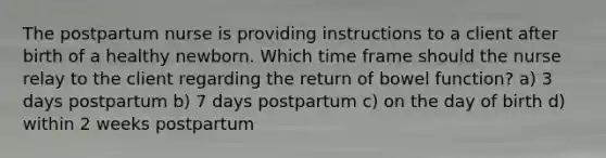 The postpartum nurse is providing instructions to a client after birth of a healthy newborn. Which time frame should the nurse relay to the client regarding the return of bowel function? a) 3 days postpartum b) 7 days postpartum c) on the day of birth d) within 2 weeks postpartum