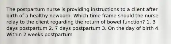 The postpartum nurse is providing instructions to a client after birth of a healthy newborn. Which time frame should the nurse relay to the client regarding the return of bowel function? 1. 3 days postpartum 2. 7 days postpartum 3. On the day of birth 4. Within 2 weeks postpartum