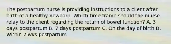 The postpartum nurse is providing instructions to a client after birth of a healthy newborn. Which time frame should the niurse relay to the client regarding the return of bowel function? A. 3 days postpartum B. 7 days postpartum C. On the day of birth D. Within 2 wks postpartum