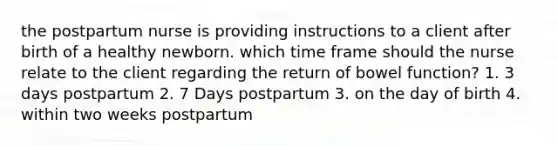 the postpartum nurse is providing instructions to a client after birth of a healthy newborn. which time frame should the nurse relate to the client regarding the return of bowel function? 1. 3 days postpartum 2. 7 Days postpartum 3. on the day of birth 4. within two weeks postpartum