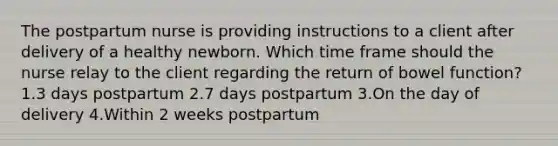 The postpartum nurse is providing instructions to a client after delivery of a healthy newborn. Which time frame should the nurse relay to the client regarding the return of bowel function? 1.3 days postpartum 2.7 days postpartum 3.On the day of delivery 4.Within 2 weeks postpartum