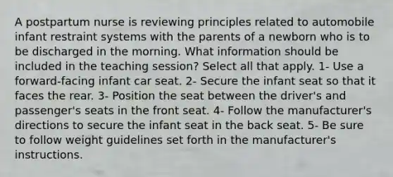 A postpartum nurse is reviewing principles related to automobile infant restraint systems with the parents of a newborn who is to be discharged in the morning. What information should be included in the teaching session? Select all that apply. 1- Use a forward-facing infant car seat. 2- Secure the infant seat so that it faces the rear. 3- Position the seat between the driver's and passenger's seats in the front seat. 4- Follow the manufacturer's directions to secure the infant seat in the back seat. 5- Be sure to follow weight guidelines set forth in the manufacturer's instructions.