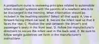 A postpartum nurse is reviewing principles related to automobile infant restraint systems with the parents of a newborn who is to be discharged in the morning. What information should be included in the teaching session? Select all that apply. A. Use a forward-facing infant car seat. B. Secure the infant seat so that it faces the rear. C. Position the seat between the driver's and passenger's seats in the front seat. D. Follow the manufacturer's directions to secure the infant seat in the back seat. E. Be sure to follow weight guidelines set forth in the manufacturer's instructions.