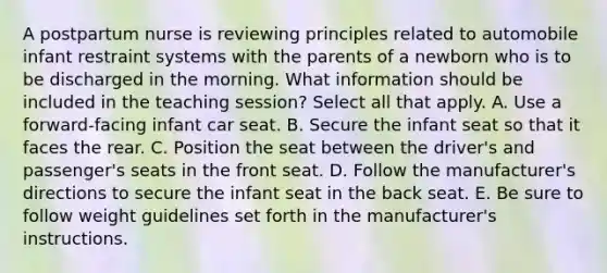 A postpartum nurse is reviewing principles related to automobile infant restraint systems with the parents of a newborn who is to be discharged in the morning. What information should be included in the teaching session? Select all that apply. A. Use a forward-facing infant car seat. B. Secure the infant seat so that it faces the rear. C. Position the seat between the driver's and passenger's seats in the front seat. D. Follow the manufacturer's directions to secure the infant seat in the back seat. E. Be sure to follow weight guidelines set forth in the manufacturer's instructions.