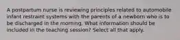 A postpartum nurse is reviewing principles related to automobile infant restraint systems with the parents of a newborn who is to be discharged in the morning. What information should be included in the teaching session? Select all that apply.