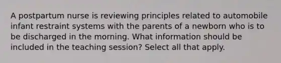 A postpartum nurse is reviewing principles related to automobile infant restraint systems with the parents of a newborn who is to be discharged in the morning. What information should be included in the teaching session? Select all that apply.