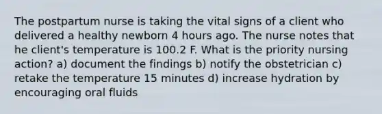 The postpartum nurse is taking the vital signs of a client who delivered a healthy newborn 4 hours ago. The nurse notes that he client's temperature is 100.2 F. What is the priority nursing action? a) document the findings b) notify the obstetrician c) retake the temperature 15 minutes d) increase hydration by encouraging oral fluids