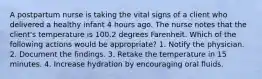 A postpartum nurse is taking the vital signs of a client who delivered a healthy infant 4 hours ago. The nurse notes that the client's temperature is 100.2 degrees Farenheit. Which of the following actions would be appropriate? 1. Notify the physician. 2. Document the findings. 3. Retake the temperature in 15 minutes. 4. Increase hydration by encouraging oral fluids.