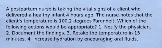 A postpartum nurse is taking the vital signs of a client who delivered a healthy infant 4 hours ago. The nurse notes that the client's temperature is 100.2 degrees Farenheit. Which of the following actions would be appropriate? 1. Notify the physician. 2. Document the findings. 3. Retake the temperature in 15 minutes. 4. Increase hydration by encouraging oral fluids.