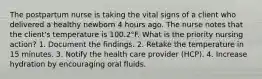 The postpartum nurse is taking the vital signs of a client who delivered a healthy newborn 4 hours ago. The nurse notes that the client's temperature is 100.2°F. What is the priority nursing action? 1. Document the findings. 2. Retake the temperature in 15 minutes. 3. Notify the health care provider (HCP). 4. Increase hydration by encouraging oral fluids.