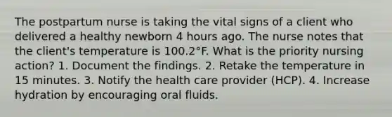 The postpartum nurse is taking the vital signs of a client who delivered a healthy newborn 4 hours ago. The nurse notes that the client's temperature is 100.2°F. What is the priority nursing action? 1. Document the findings. 2. Retake the temperature in 15 minutes. 3. Notify the health care provider (HCP). 4. Increase hydration by encouraging oral fluids.