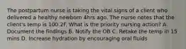 The postpartum nurse is taking the vital signs of a client who delivered a healthy newborn 4hrs ago. The nurse notes that the client's temp is 100.2F. What is the priority nursing action? A. Document the findings B. Notify the OB C. Retake the temp in 15 mins D. Increase hydration by encouraging oral fluids