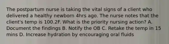 The postpartum nurse is taking the vital signs of a client who delivered a healthy newborn 4hrs ago. The nurse notes that the client's temp is 100.2F. What is the priority nursing action? A. Document the findings B. Notify the OB C. Retake the temp in 15 mins D. Increase hydration by encouraging oral fluids