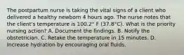 The postpartum nurse is taking the vital signs of a client who delivered a healthy newborn 4 hours ago. The nurse notes that the client's temperature is 100.2° F (37.8°C). What is the priority nursing action? A. Document the findings. B. Notify the obstetrician. C. Retake the temperature in 15 minutes. D. Increase hydration by encouraging oral fluids.