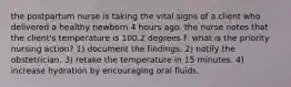 the postpartum nurse is taking the vital signs of a client who delivered a healthy newborn 4 hours ago. the nurse notes that the client's temperature is 100.2 degrees F. what is the priority nursing action? 1) document the findings. 2) notify the obstetrician. 3) retake the temperature in 15 minutes. 4) increase hydration by encouraging oral fluids.