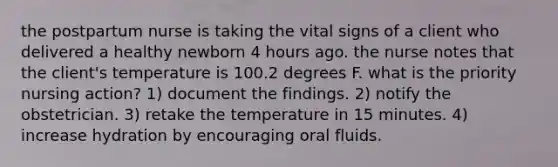 the postpartum nurse is taking the vital signs of a client who delivered a healthy newborn 4 hours ago. the nurse notes that the client's temperature is 100.2 degrees F. what is the priority nursing action? 1) document the findings. 2) notify the obstetrician. 3) retake the temperature in 15 minutes. 4) increase hydration by encouraging oral fluids.