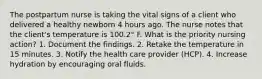 The postpartum nurse is taking the vital signs of a client who delivered a healthy newborn 4 hours ago. The nurse notes that the client's temperature is 100.2° F. What is the priority nursing action? 1. Document the findings. 2. Retake the temperature in 15 minutes. 3. Notify the health care provider (HCP). 4. Increase hydration by encouraging oral fluids.