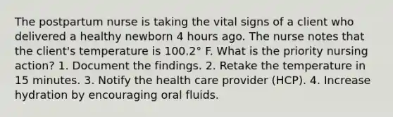 The postpartum nurse is taking the vital signs of a client who delivered a healthy newborn 4 hours ago. The nurse notes that the client's temperature is 100.2° F. What is the priority nursing action? 1. Document the findings. 2. Retake the temperature in 15 minutes. 3. Notify the health care provider (HCP). 4. Increase hydration by encouraging oral fluids.