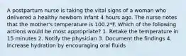 A postpartum nurse is taking the vital signs of a woman who delivered a healthy newborn infant 4 hours ago. The nurse notes that the mother's temperature is 100.2*F. Which of the following actions would be most appropriate? 1. Retake the temperature in 15 minutes 2. Notify the physician 3. Document the findings 4. Increase hydration by encouraging oral fluids