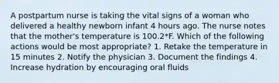 A postpartum nurse is taking the vital signs of a woman who delivered a healthy newborn infant 4 hours ago. The nurse notes that the mother's temperature is 100.2*F. Which of the following actions would be most appropriate? 1. Retake the temperature in 15 minutes 2. Notify the physician 3. Document the findings 4. Increase hydration by encouraging oral fluids